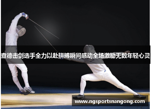 查德击剑选手全力以赴拼搏瞬间感动全场激励无数年轻心灵