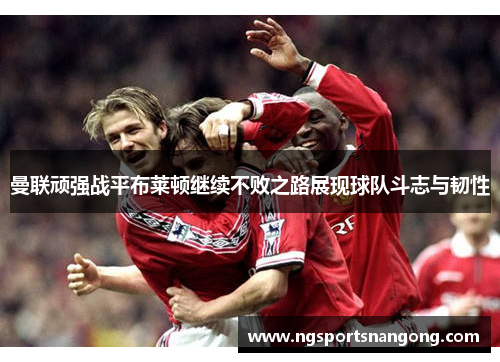 曼联顽强战平布莱顿继续不败之路展现球队斗志与韧性