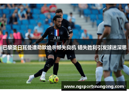巴黎圣日耳曼遭劲敌绝杀憾失良机 错失胜利引发球迷深思
