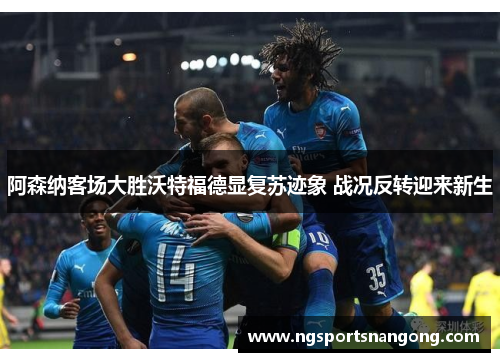 阿森纳客场大胜沃特福德显复苏迹象 战况反转迎来新生