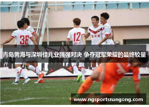 青岛黄海与深圳佳兆业强强对决 争夺冠军荣耀的最终较量