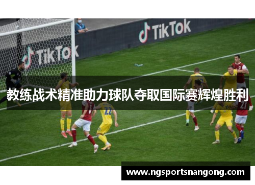 教练战术精准助力球队夺取国际赛辉煌胜利