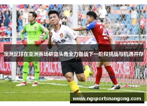 澳洲足球在亚洲赛场崭露头角全力备战下一阶段挑战与机遇并存