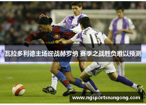瓦拉多利德主场迎战赫罗纳 赛季之战胜负难以预测