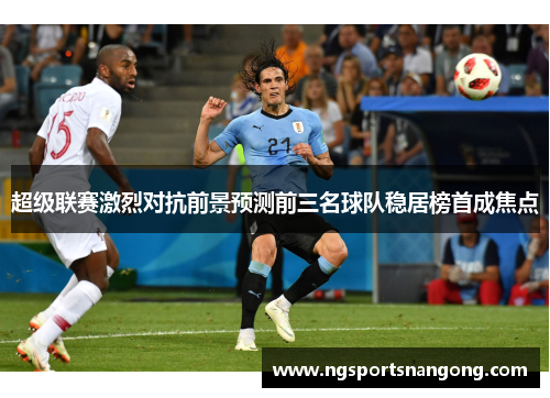 超级联赛激烈对抗前景预测前三名球队稳居榜首成焦点
